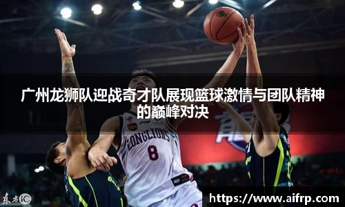 广州龙狮队迎战奇才队展现篮球激情与团队精神的巅峰对决